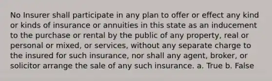 No Insurer shall participate in any plan to offer or effect any kind or kinds of insurance or annuities in this state as an inducement to the purchase or rental by the public of any property, real or personal or mixed, or services, without any separate charge to the insured for such insurance, nor shall any agent, broker, or solicitor arrange the sale of any such insurance. a. True b. False