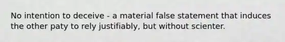 No intention to deceive - a material false statement that induces the other paty to rely justifiably, but without scienter.