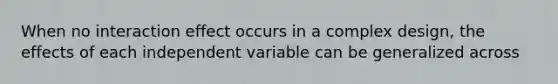 When no interaction effect occurs in a complex design, the effects of each independent variable can be generalized across