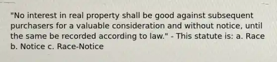 "No interest in real property shall be good against subsequent purchasers for a valuable consideration and without notice, until the same be recorded according to law." - This statute is: a. Race b. Notice c. Race-Notice