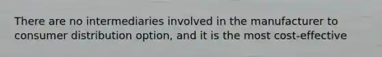 There are no intermediaries involved in the manufacturer to consumer distribution option, and it is the most cost-effective