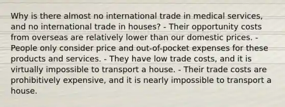 Why is there almost no international trade in medical services, and no international trade in houses? - Their opportunity costs from overseas are relatively lower than our domestic prices. - People only consider price and out-of-pocket expenses for these products and services. - They have low trade costs, and it is virtually impossible to transport a house. - Their trade costs are prohibitively expensive, and it is nearly impossible to transport a house.