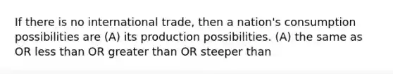 If there is no international trade, then a nation's consumption possibilities are (A) its production possibilities. (A) the same as OR less than OR greater than OR steeper than