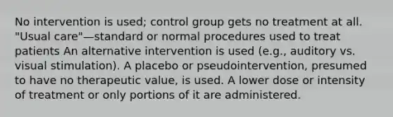 No intervention is used; control group gets no treatment at all. "Usual care"—standard or normal procedures used to treat patients An alternative intervention is used (e.g., auditory vs. visual stimulation). A placebo or pseudointervention, presumed to have no therapeutic value, is used. A lower dose or intensity of treatment or only portions of it are administered.