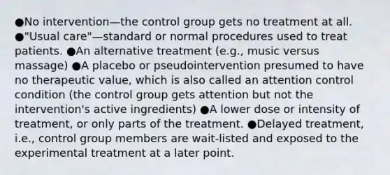 ●No intervention—the control group gets no treatment at all. ●"Usual care"—standard or normal procedures used to treat patients. ●An alternative treatment (e.g., music versus massage) ●A placebo or pseudointervention presumed to have no therapeutic value, which is also called an attention control condition (the control group gets attention but not the intervention's active ingredients) ●A lower dose or intensity of treatment, or only parts of the treatment. ●Delayed treatment, i.e., control group members are wait-listed and exposed to the experimental treatment at a later point.