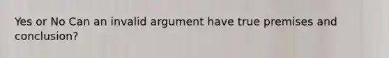 Yes or No Can an invalid argument have true premises and conclusion?