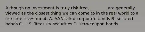 Although no investment is truly risk​ free, ________ are generally viewed as the closest thing we can come to in the real world to a risk-free investment. A. AAA-rated corporate bonds B. secured bonds C. U.S. Treasury securities D. zero-coupon bonds