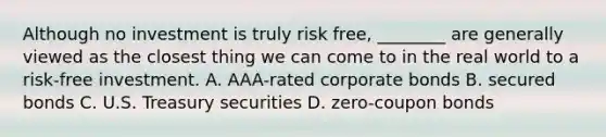 Although no investment is truly risk free, ________ are generally viewed as the closest thing we can come to in the real world to a risk-free investment. A. AAA-rated corporate bonds B. secured bonds C. U.S. Treasury securities D. zero-coupon bonds