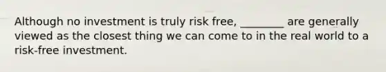 Although no investment is truly risk free, ________ are generally viewed as the closest thing we can come to in the real world to a risk-free investment.