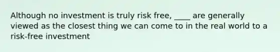 Although no investment is truly risk free, ____ are generally viewed as the closest thing we can come to in the real world to a risk-free investment