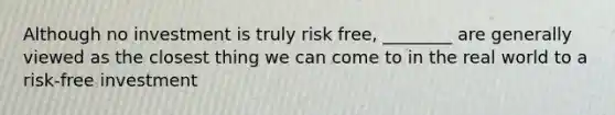 Although no investment is truly risk free, ________ are generally viewed as the closest thing we can come to in the real world to a risk-free investment