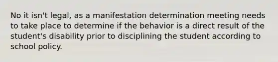 No it isn't legal, as a manifestation determination meeting needs to take place to determine if the behavior is a direct result of the student's disability prior to disciplining the student according to school policy.