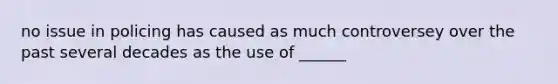 no issue in policing has caused as much controversey over the past several decades as the use of ______