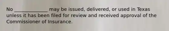 No ______________ may be issued, delivered, or used in Texas unless it has been filed for review and received approval of the Commissioner of Insurance.