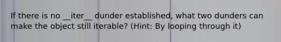 If there is no __iter__ dunder established, what two dunders can make the object still iterable? (Hint: By looping through it)