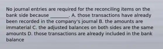 No journal entries are required for the reconciling items on the bank side because​ ________. A. those transactions have already been recorded in the​ company's journal B. the amounts are immaterial C. the adjusted balances on both sides are the same amounts D. those transactions are already included in the bank balance