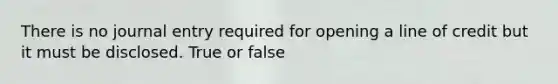 There is no journal entry required for opening a line of credit but it must be disclosed. True or false