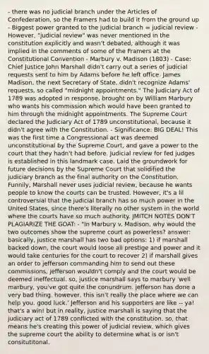 - there was no judicial branch under the Articles of Confederation, so the Framers had to build it from the ground up - Biggest power granted to the judicial branch = judicial review - However, "judicial review" was never mentioned in the constitution explicitly and wasn't debated, although it was implied in the comments of some of the Framers at the Constitutional Convention - Marbury v. Madison (1803) - Case: Chief Justice John Marshall didn't carry out a series of judicial requests sent to him by Adams before he left office. James Madison, the next Secretary of State, didn't recognize Adams' requests, so called "midnight appointments." The Judiciary Act of 1789 was adopted in response, brought on by William Marbury who wants his commission which would have been granted to him through the midnight appointments. The Supreme Court declared the Judiciary Act of 1789 unconstitutional, because it didn't agree with the Constitution. - Significance: BIG DEAL! This was the first time a Congressional act was deemed unconstitutional by the Supreme Court, and gave a power to the court that they hadn't had before. Judicial review for fed judges is established in this landmark case. Laid the groundwork for future decisions by the Supreme Court that solidified the judiciary branch as the final authority on the Constitution. Funnily, Marshall never uses judicial review, because he wants people to know the courts can be trusted. However, it's a lil controversial that the judicial branch has so much power in the United States, since there's literally no other system in the world where the courts have so much authority. JMITCH NOTES DON'T PLAGIARIZE THE GOAT: - "In Marbury v. Madison, why would the two outcomes show the supreme court as powerless? answer: basically, justice marshall has two bad options: 1) if marshall backed down, the court would loose all prestige and power and it would take centuries for the court to recover 2) if marshall gives an order to jefferson commanding him to send out these commissions, jefferson wouldn't comply and the court would be deemed ineffectual. so, justice marshall says to marbury 'well marbury, you've got quite the conundrum. jefferson has done a very bad thing. however, this isn't really the place where we can help you. good luck.' Jefferson and his supporters are like -- ya! that's a win! but in reality, justice marshall is saying that the judiciary act of 1789 conflicted with the constitution. so, that means he's creating this power of judicial review, which gives the supreme court the ability to determine what is or isn't consitutitonal.