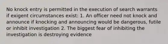 No knock entry is permitted in the execution of search warrants if exigent circumstances exist: 1. An officer need not knock and announce if knocking and announcing would be dangerous, futile or inhibit investigation 2. The biggest fear of inhibiting the investigation is destroying evidence