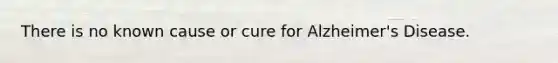 There is no known cause or cure for Alzheimer's Disease.