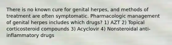 There is no known cure for genital herpes, and methods of treatment are often symptomatic. Pharmacologic management of genital herpes includes which drugs? 1) AZT 2) Topical corticosteroid compounds 3) Acyclovir 4) Nonsteroidal anti-inflammatory drugs