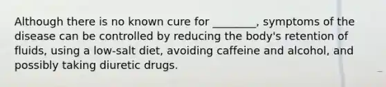 Although there is no known cure for​ ________, symptoms of the disease can be controlled by reducing the​ body's retention of​ fluids, using a​ low-salt diet, avoiding caffeine and​ alcohol, and possibly taking diuretic drugs.