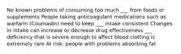 No known problems of consuming too much ___ from foods or supplements People taking anticoagulant medications such as warfarin (Coumadin) need to keep ___ intake consistent Changes in intake can increase or decrease drug effectiveness ___ deficiency that is severe enough to affect blood clotting is extremely rare At risk: people with problems absorbing fat