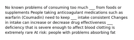 No known problems of consuming too much ___ from foods or supplements People taking anticoagulant medications such as warfarin (Coumadin) need to keep ___ intake consistent Changes in intake can increase or decrease drug effectiveness ___ deficiency that is severe enough to affect blood clotting is extremely rare At risk: people with problems absorbing fat