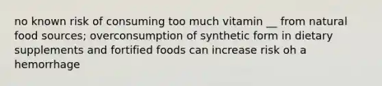 no known risk of consuming too much vitamin __ from natural food sources; overconsumption of synthetic form in dietary supplements and fortified foods can increase risk oh a hemorrhage