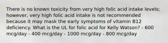 There is no known toxicity from very high folic acid intake levels; however, very high folic acid intake is not recommended because it may mask the early symptoms of vitamin B12 deficiency. What is the UL for folic acid for Kelly Watson? - 600 mcg/day - 400 mcg/day - 1000 mcg/day - 800 mcg/day