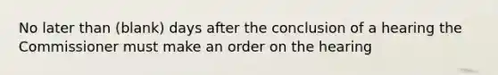 No later than (blank) days after the conclusion of a hearing the Commissioner must make an order on the hearing