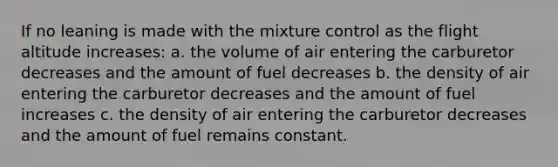 If no leaning is made with the mixture control as the flight altitude increases: a. the volume of air entering the carburetor decreases and the amount of fuel decreases b. the density of air entering the carburetor decreases and the amount of fuel increases c. the density of air entering the carburetor decreases and the amount of fuel remains constant.