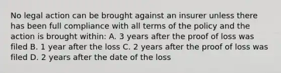 No legal action can be brought against an insurer unless there has been full compliance with all terms of the policy and the action is brought within: A. 3 years after the proof of loss was filed B. 1 year after the loss C. 2 years after the proof of loss was filed D. 2 years after the date of the loss