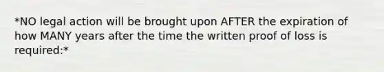 *NO legal action will be brought upon AFTER the expiration of how MANY years after the time the written proof of loss is required:*