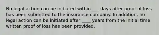 No legal action can be initiated within ___ days after proof of loss has been submitted to the insurance company. In addition, no legal action can be initiated after ____ years from the initial time written proof of loss has been provided.