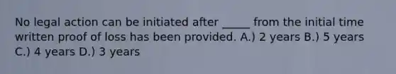 No legal action can be initiated after _____ from the initial time written proof of loss has been provided. A.) 2 years B.) 5 years C.) 4 years D.) 3 years