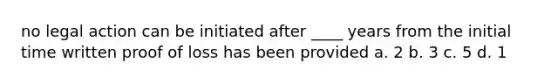 no legal action can be initiated after ____ years from the initial time written proof of loss has been provided a. 2 b. 3 c. 5 d. 1