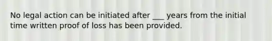 No legal action can be initiated after ___ years from the initial time written proof of loss has been provided.