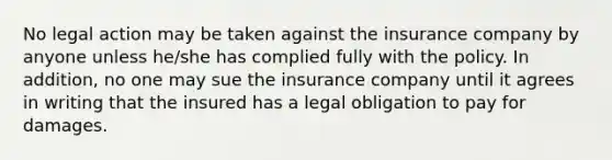 No legal action may be taken against the insurance company by anyone unless he/she has complied fully with the policy. In addition, no one may sue the insurance company until it agrees in writing that the insured has a legal obligation to pay for damages.