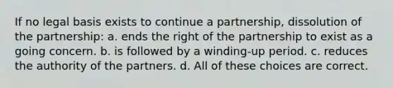 If no legal basis exists to continue a partnership, dissolution of the partnership: a. ends the right of the partnership to exist as a going concern. b. is followed by a winding-up period. c. reduces the authority of the partners. d. All of these choices are correct.