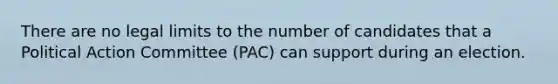 There are no legal limits to the number of candidates that a Political Action Committee (PAC) can support during an election.