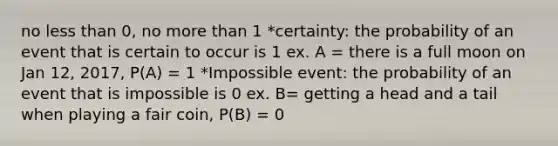 no <a href='https://www.questionai.com/knowledge/k7BtlYpAMX-less-than' class='anchor-knowledge'>less than</a> 0, no <a href='https://www.questionai.com/knowledge/keWHlEPx42-more-than' class='anchor-knowledge'>more than</a> 1 *certainty: the probability of an event that is certain to occur is 1 ex. A = there is a full moon on Jan 12, 2017, P(A) = 1 *Impossible event: the probability of an event that is impossible is 0 ex. B= getting a head and a tail when playing a fair coin, P(B) = 0