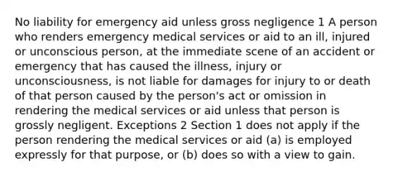 No liability for emergency aid unless gross negligence 1 A person who renders emergency medical services or aid to an ill, injured or unconscious person, at the immediate scene of an accident or emergency that has caused the illness, injury or unconsciousness, is not liable for damages for injury to or death of that person caused by the person's act or omission in rendering the medical services or aid unless that person is grossly negligent. Exceptions 2 Section 1 does not apply if the person rendering the medical services or aid (a) is employed expressly for that purpose, or (b) does so with a view to gain.