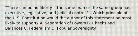 "There can be no liberty if the same man or the same group has executive, legislative, and judicial control." - Which principle of the U.S. Constitution would the author of this statement be most likely to support? A. Separation of Powers B. Checks and Balances C. Federalism D. Popular Sovereignty