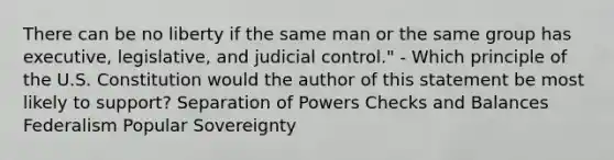 There can be no liberty if the same man or the same group has executive, legislative, and judicial control." - Which principle of the U.S. Constitution would the author of this statement be most likely to support? Separation of Powers Checks and Balances Federalism Popular Sovereignty