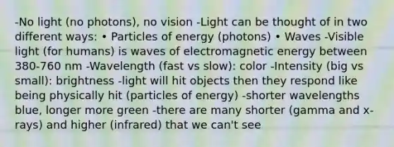 -No light (no photons), no vision -Light can be thought of in two different ways: • Particles of energy (photons) • Waves -Visible light (for humans) is waves of electromagnetic energy between 380-760 nm -Wavelength (fast vs slow): color -Intensity (big vs small): brightness -light will hit objects then they respond like being physically hit (particles of energy) -shorter wavelengths blue, longer more green -there are many shorter (gamma and x-rays) and higher (infrared) that we can't see