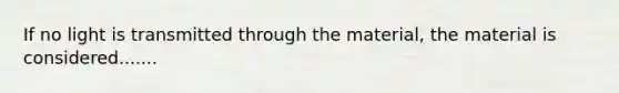 If no light is transmitted through the material, the material is considered.......