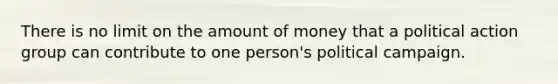 There is no limit on the amount of money that a political action group can contribute to one person's political campaign.