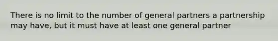 There is no limit to the number of general partners a partnership may have, but it must have at least one general partner