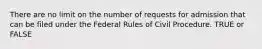 There are no limit on the number of requests for admission that can be filed under the Federal Rules of Civil Procedure. TRUE or FALSE